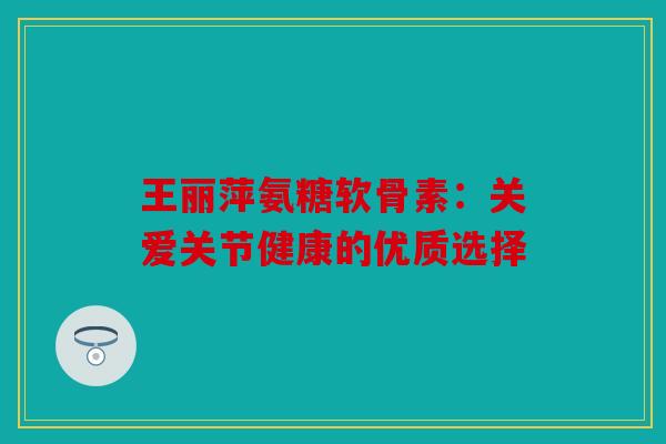 王丽萍氨糖软骨素：关爱关节健康的优质选择