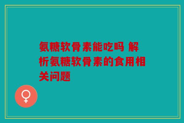 氨糖软骨素能吃吗 解析氨糖软骨素的食用相关问题