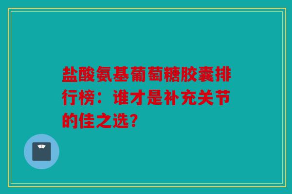 盐酸氨基葡萄糖胶囊排行榜：谁才是补充关节的佳之选？