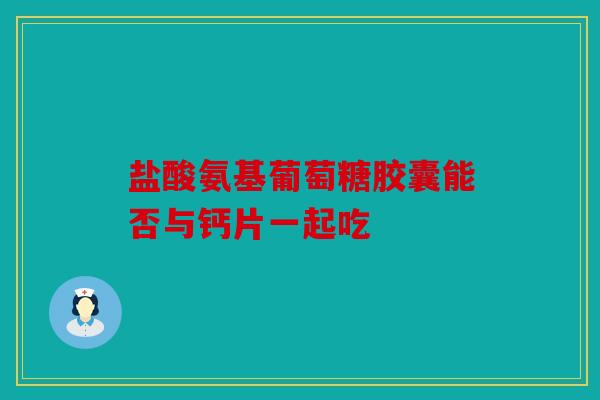 盐酸氨基葡萄糖胶囊能否与钙片一起吃