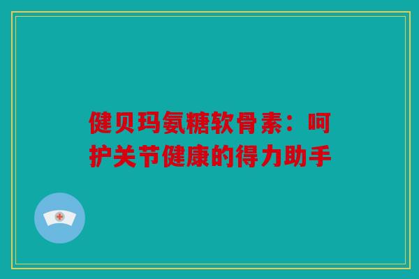 健贝玛氨糖软骨素：呵护关节健康的得力助手