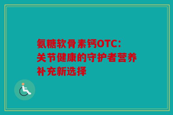 氨糖软骨素钙OTC：关节健康的守护者营养补充新选择