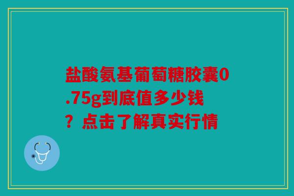 盐酸氨基葡萄糖胶囊0.75g到底值多少钱？点击了解真实行情