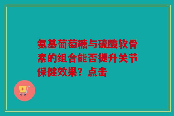 氨基葡萄糖与硫酸软骨素的组合能否提升关节保健效果？点击