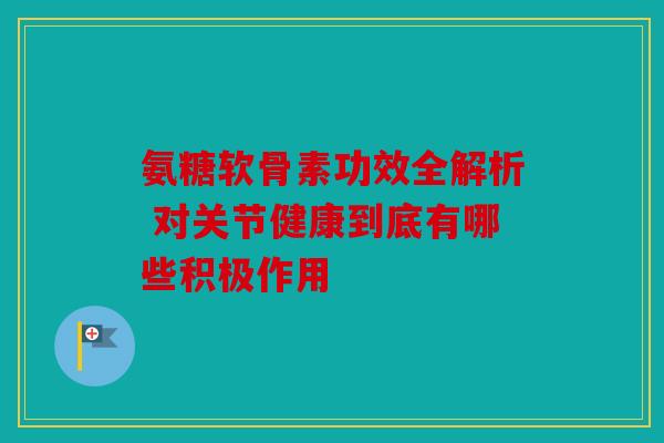 氨糖软骨素功效全解析 对关节健康到底有哪些积极作用