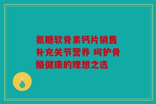 氨糖软骨素钙片销售 补充关节营养 呵护骨骼健康的理想之选