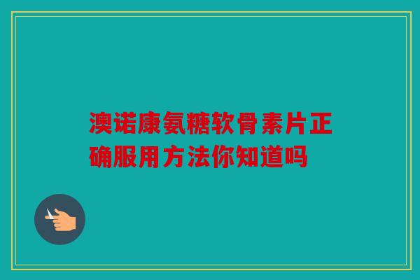 澳诺康氨糖软骨素片正确服用方法你知道吗