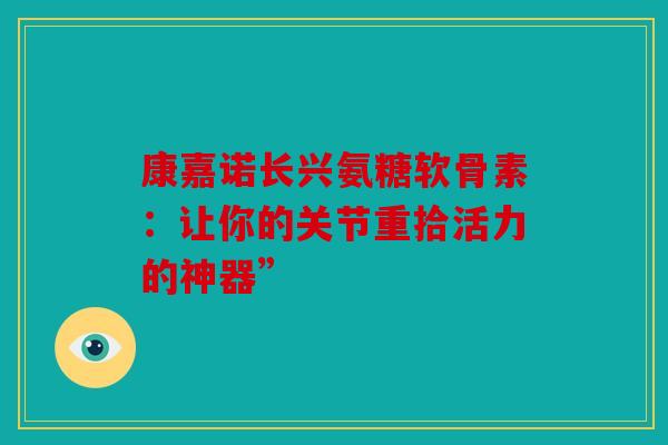 康嘉诺长兴氨糖软骨素：让你的关节重拾活力的神器”