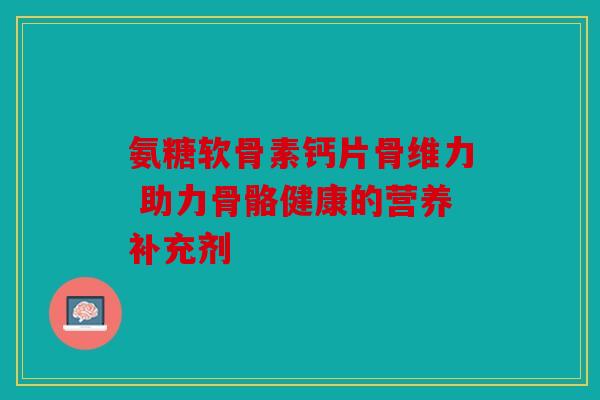 氨糖软骨素钙片骨维力 助力骨骼健康的营养补充剂