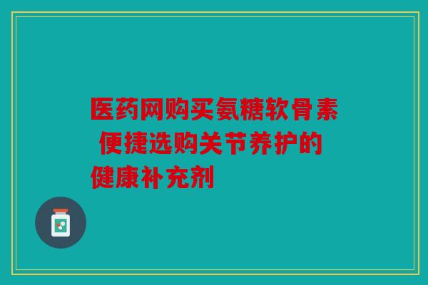 医药网购买氨糖软骨素 便捷选购关节养护的健康补充剂