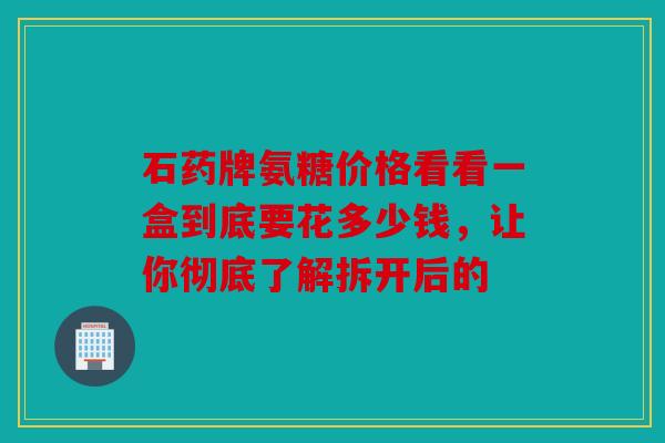 石药牌氨糖价格看看一盒到底要花多少钱，让你彻底了解拆开后的