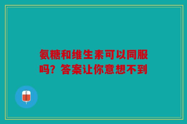 氨糖和维生素可以同服吗？答案让你意想不到