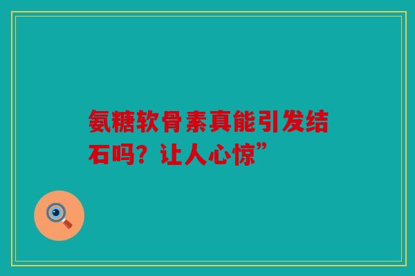 氨糖软骨素真能引发结石吗？让人心惊”