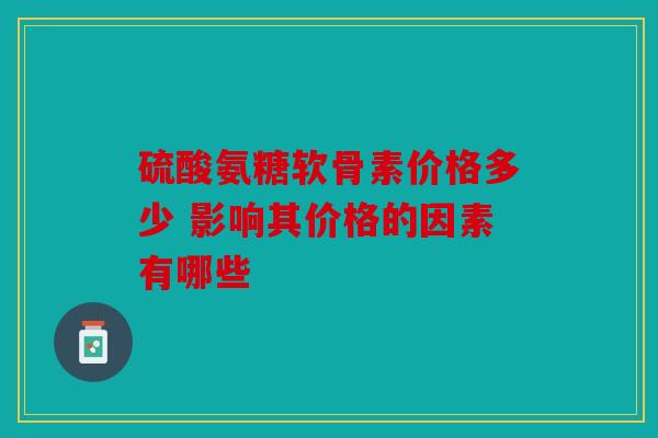 硫酸氨糖软骨素价格多少 影响其价格的因素有哪些