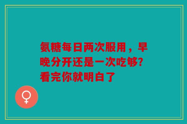 氨糖每日两次服用，早晚分开还是一次吃够？看完你就明白了