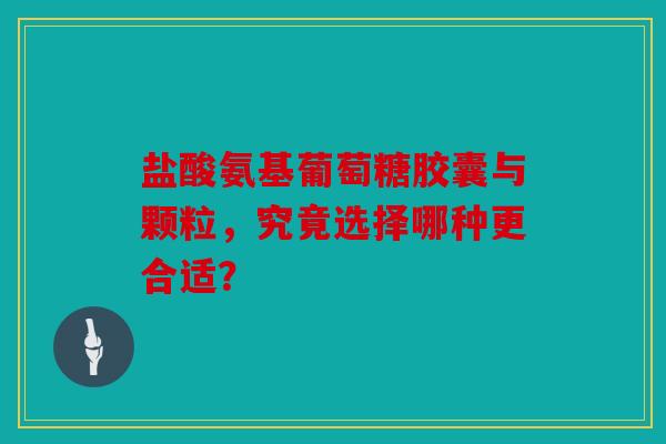 盐酸氨基葡萄糖胶囊与颗粒，究竟选择哪种更合适？