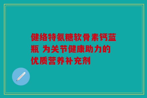 健络特氨糖软骨素钙蓝瓶 为关节健康助力的优质营养补充剂