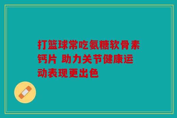 打篮球常吃氨糖软骨素钙片 助力关节健康运动表现更出色