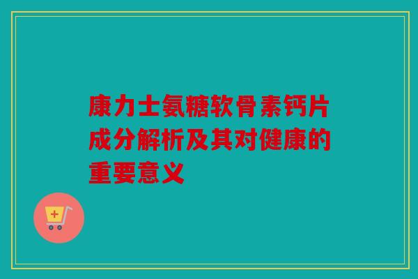 康力士氨糖软骨素钙片成分解析及其对健康的重要意义