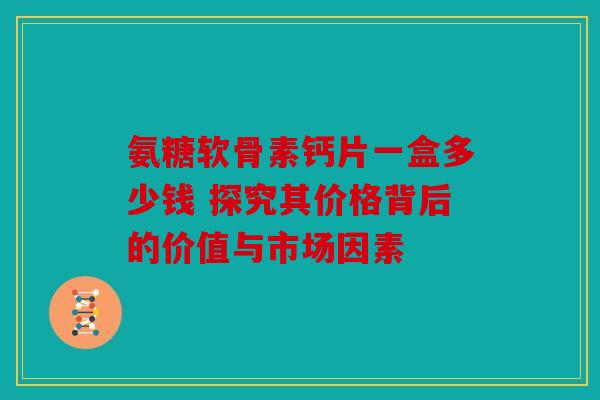 氨糖软骨素钙片一盒多少钱 探究其价格背后的价值与市场因素