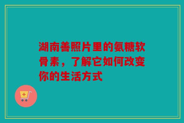 湖南善照片里的氨糖软骨素，了解它如何改变你的生活方式