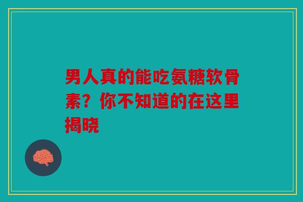 男人真的能吃氨糖软骨素？你不知道的在这里揭晓