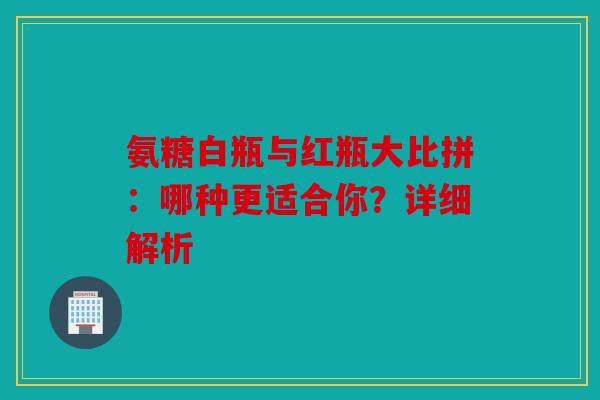 氨糖白瓶与红瓶大比拼：哪种更适合你？详细解析