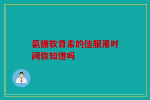 氨糖软骨素的佳服用时间你知道吗