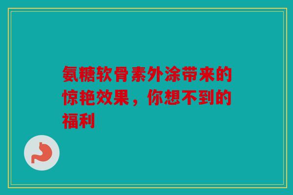 氨糖软骨素外涂带来的惊艳效果，你想不到的福利