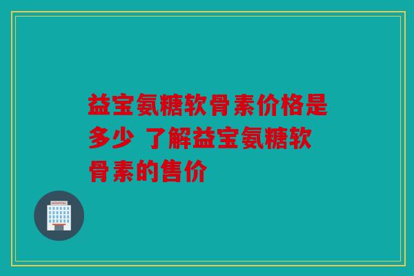 益宝氨糖软骨素价格是多少 了解益宝氨糖软骨素的售价