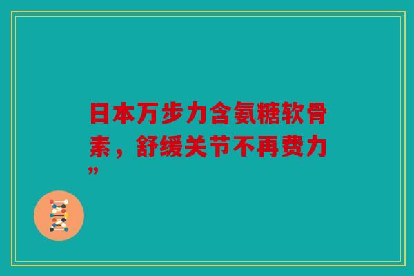 日本万步力含氨糖软骨素，舒缓关节不再费力”