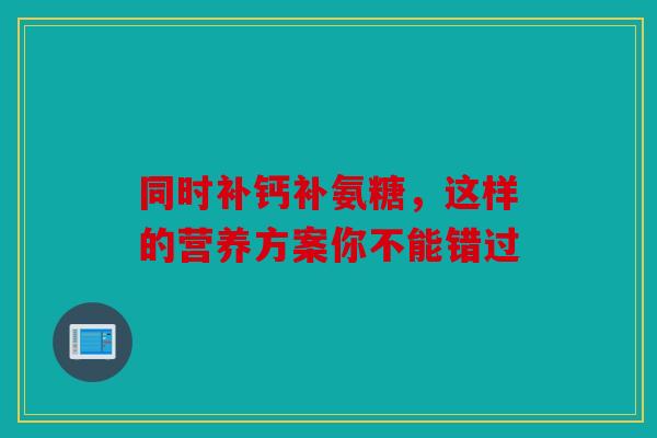 同时补钙补氨糖，这样的营养方案你不能错过