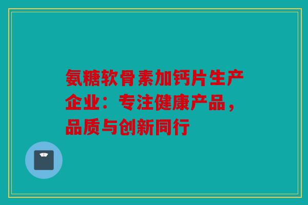 氨糖软骨素加钙片生产企业：专注健康产品，品质与创新同行