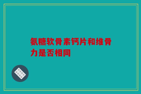 氨糖软骨素钙片和维骨力是否相同