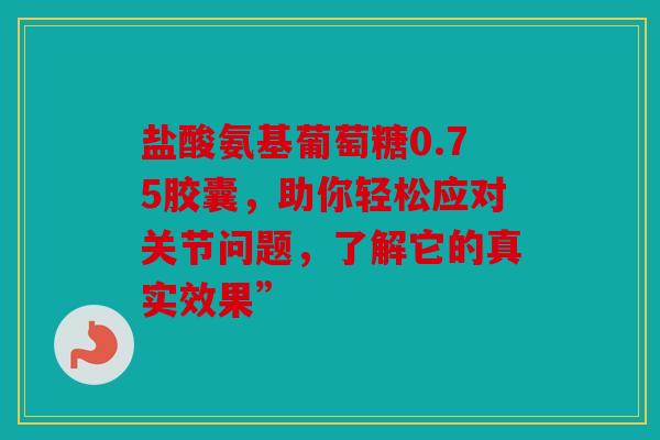 盐酸氨基葡萄糖0.75胶囊，助你轻松应对关节问题，了解它的真实效果”