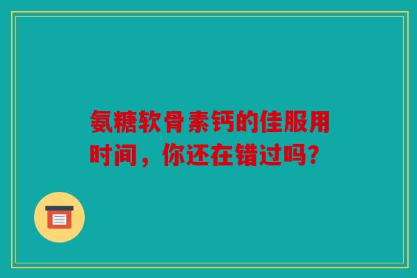 氨糖软骨素钙的佳服用时间，你还在错过吗？