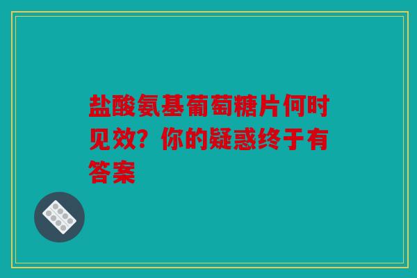 盐酸氨基葡萄糖片何时见效？你的疑惑终于有答案