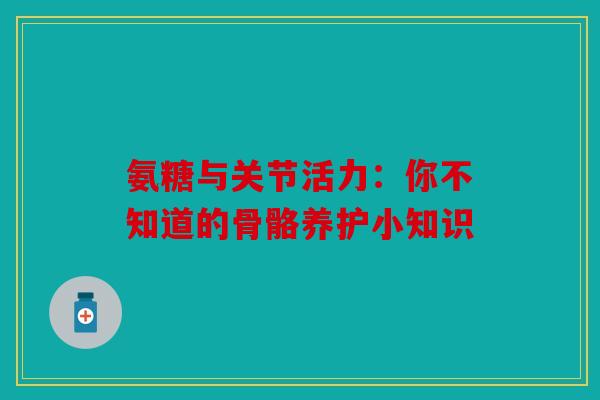 氨糖与关节活力：你不知道的骨骼养护小知识