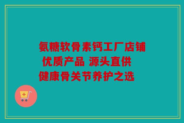 氨糖软骨素钙工厂店铺 优质产品 源头直供健康骨关节养护之选