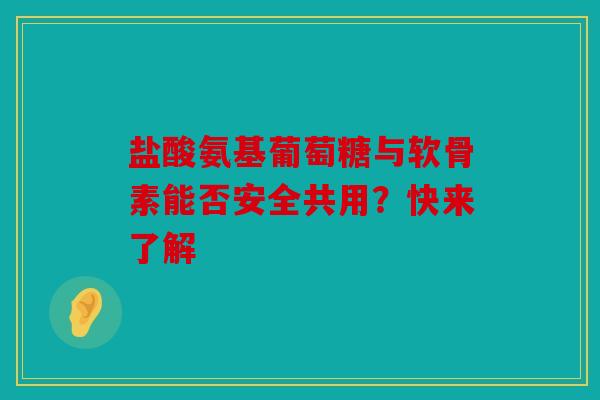 盐酸氨基葡萄糖与软骨素能否安全共用？快来了解