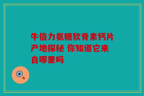 牛倍力氨糖软骨素钙片产地探秘 你知道它来自哪里吗