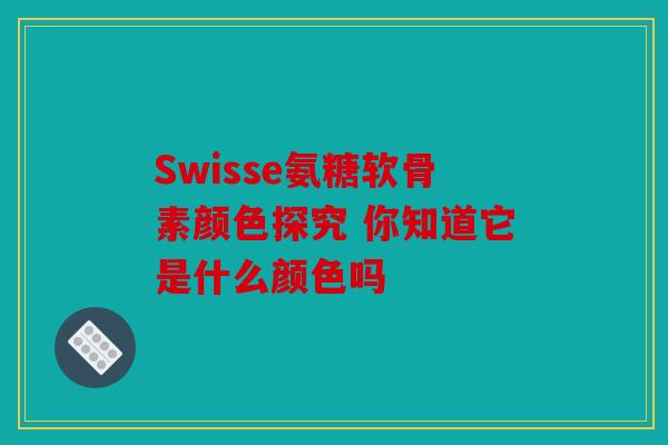 Swisse氨糖软骨素颜色探究 你知道它是什么颜色吗