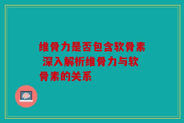 维骨力是否包含软骨素 深入解析维骨力与软骨素的关系