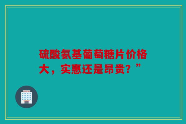 硫酸氨基葡萄糖片价格大，实惠还是昂贵？”