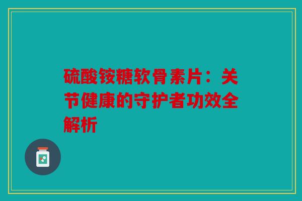 硫酸铵糖软骨素片：关节健康的守护者功效全解析