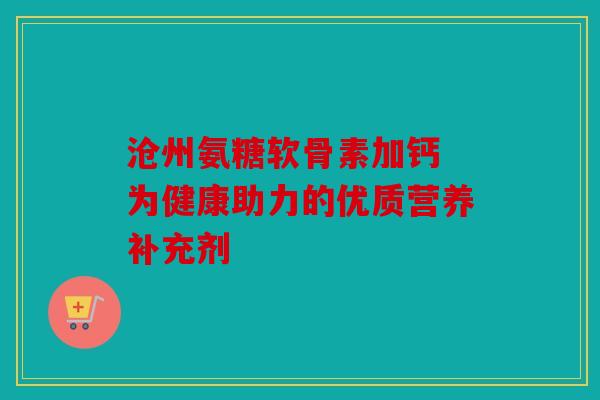 沧州氨糖软骨素加钙 为健康助力的优质营养补充剂