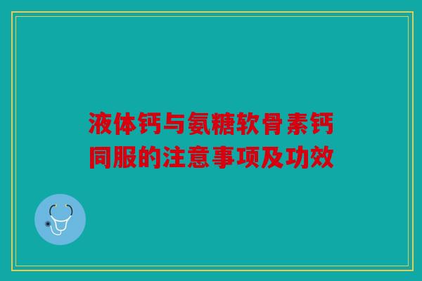 液体钙与氨糖软骨素钙同服的注意事项及功效