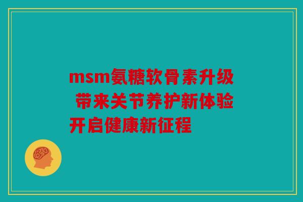 msm氨糖软骨素升级 带来关节养护新体验开启健康新征程