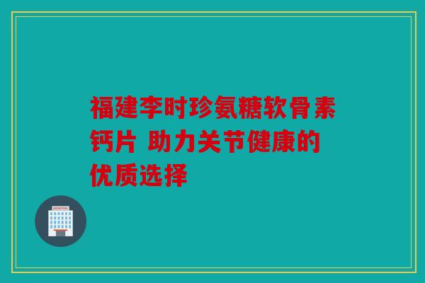 福建李时珍氨糖软骨素钙片 助力关节健康的优质选择