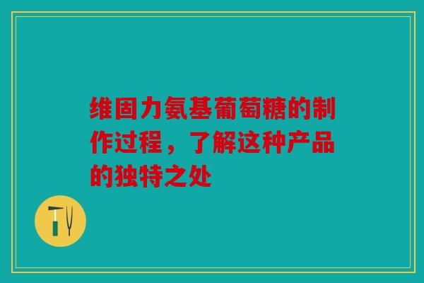 维固力氨基葡萄糖的制作过程，了解这种产品的独特之处